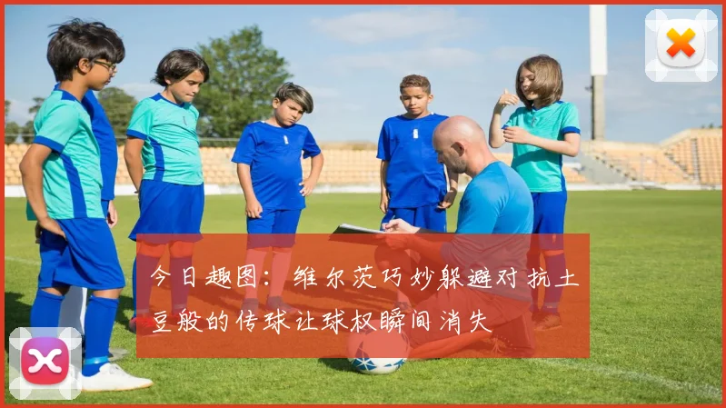 今日趣图：维尔茨巧妙躲避对抗土豆般的传球让球权瞬间消失