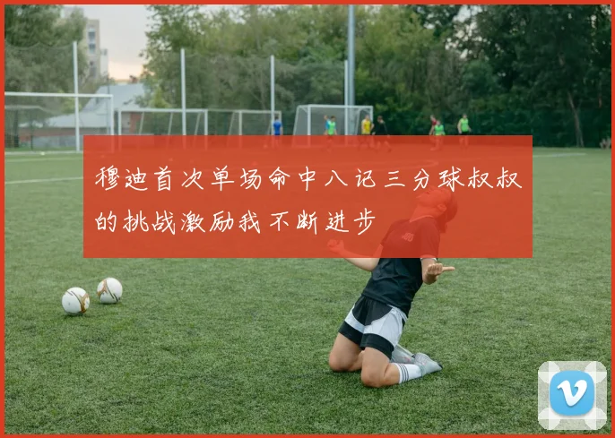 穆迪首次单场命中八记三分球叔叔的挑战激励我不断进步