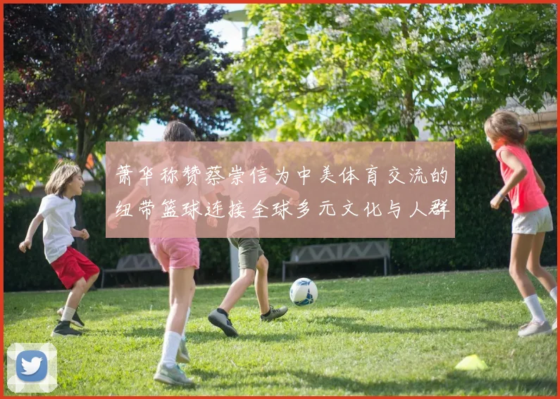 萧华称赞蔡崇信为中美体育交流的纽带篮球连接全球多元文化与人群