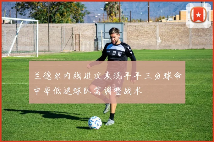 兰德尔内线进攻表现平平三分球命中率低迷球队需调整战术