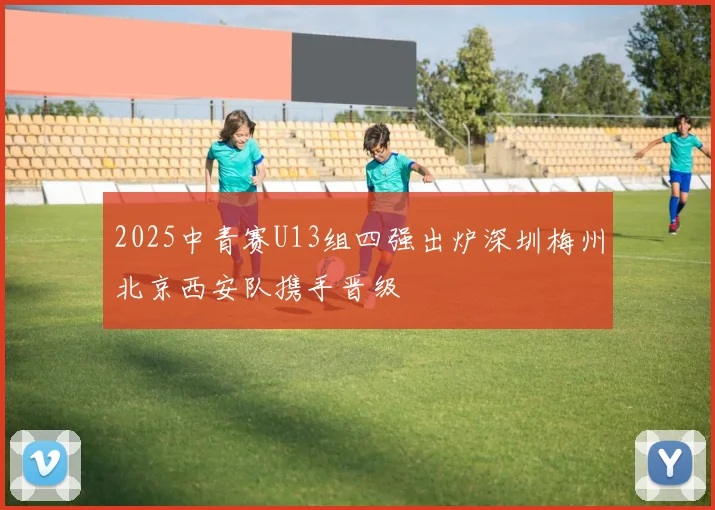 2025中青赛U13组四强出炉深圳梅州北京西安队携手晋级