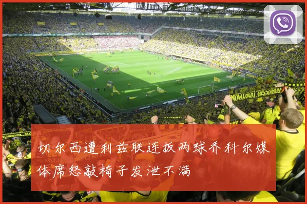 切尔西遭利兹联连扳两球乔科尔媒体席怒敲椅子发泄不满