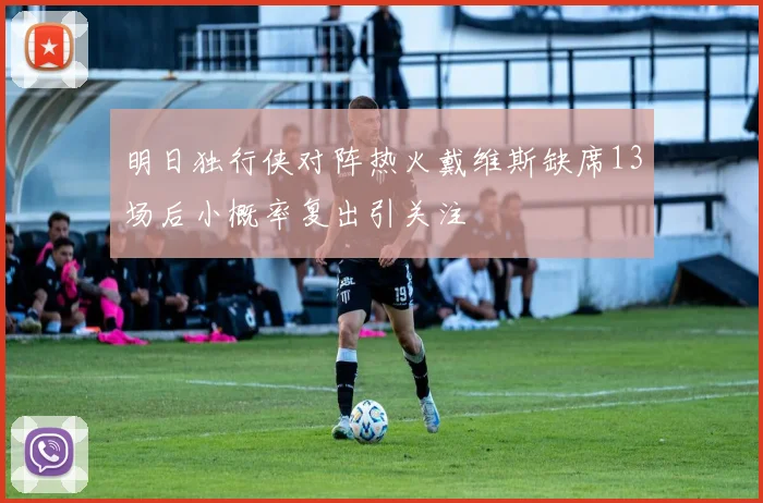 明日独行侠对阵热火戴维斯缺席13场后小概率复出引关注