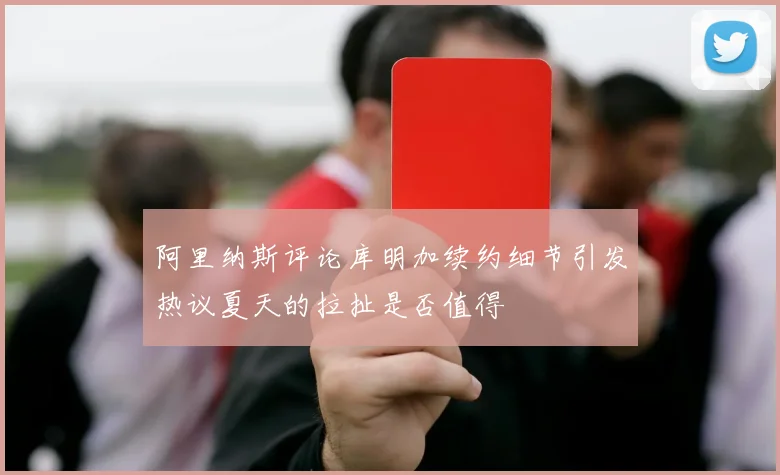 阿里纳斯评论库明加续约细节引发热议夏天的拉扯是否值得