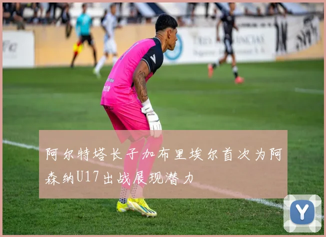阿尔特塔长子加布里埃尔首次为阿森纳U17出战展现潜力