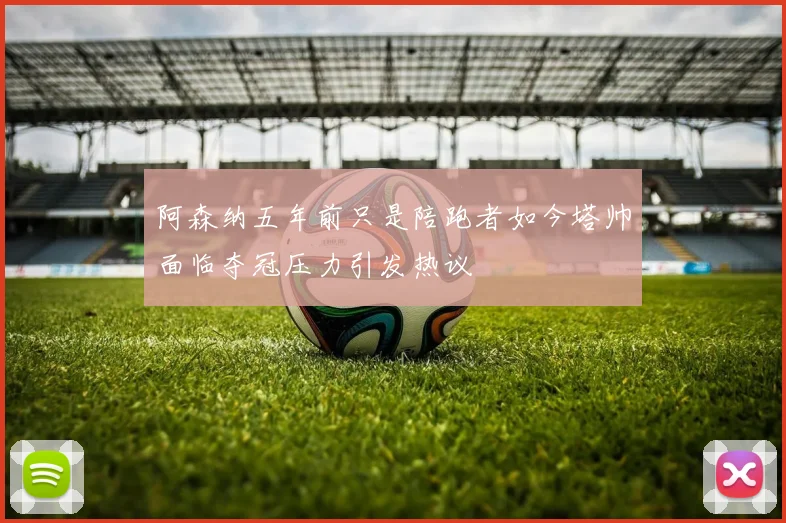 阿森纳五年前只是陪跑者如今塔帅面临夺冠压力引发热议