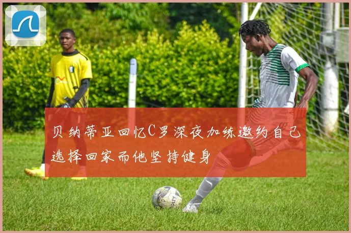 贝纳蒂亚回忆C罗深夜加练邀约自己选择回家而他坚持健身