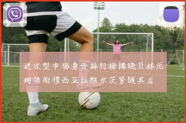 进攻型中场身价排行榜揭晓贝林厄姆领衔穆西亚拉维尔茨紧随其后