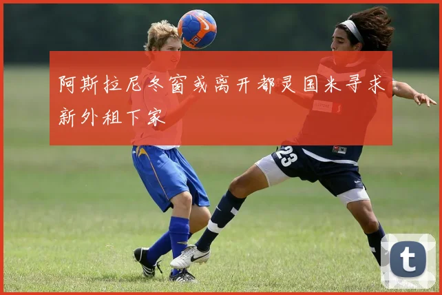 阿斯拉尼冬窗或离开都灵国米寻求新外租下家