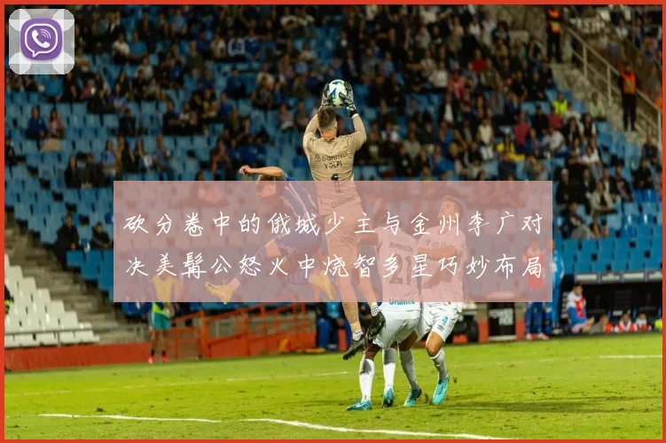 砍分卷中的俄城少主与金州李广对决美髯公怒火中烧智多星巧妙布局