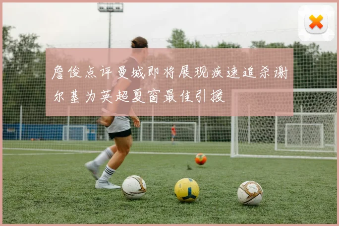 詹俊点评曼城即将展现疾速追杀谢尔基为英超夏窗最佳引援