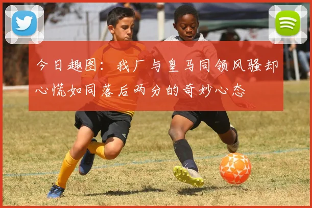 今日趣图：我厂与皇马同领风骚却心慌如同落后两分的奇妙心态