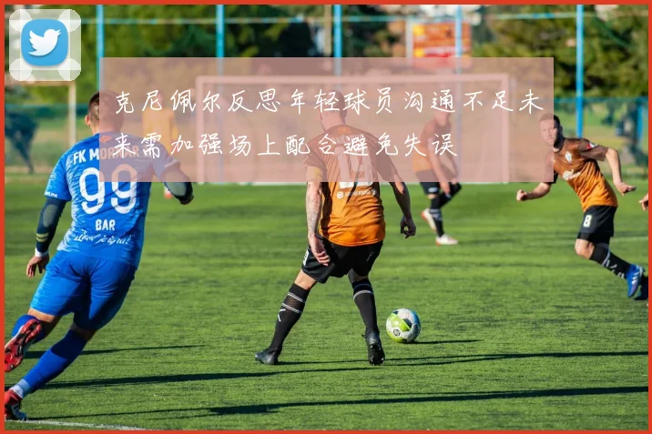 克尼佩尔反思年轻球员沟通不足未来需加强场上配合避免失误