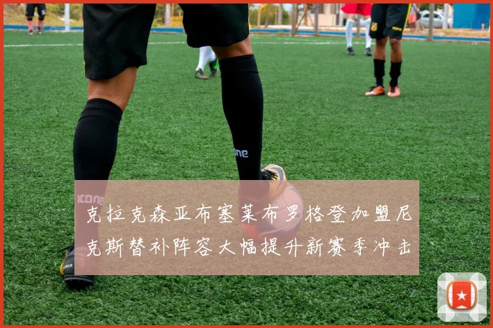克拉克森亚布塞莱布罗格登加盟尼克斯替补阵容大幅提升新赛季冲击东决目标明确