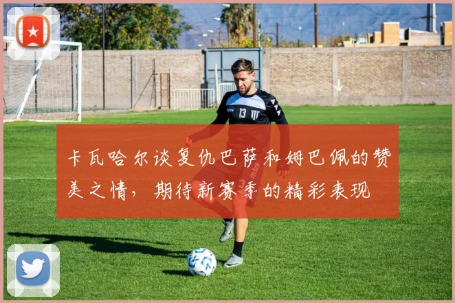 卡瓦哈尔谈复仇巴萨和姆巴佩的赞美之情，期待新赛季的精彩表现
