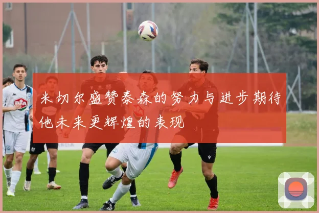 米切尔盛赞泰森的努力与进步期待他未来更辉煌的表现