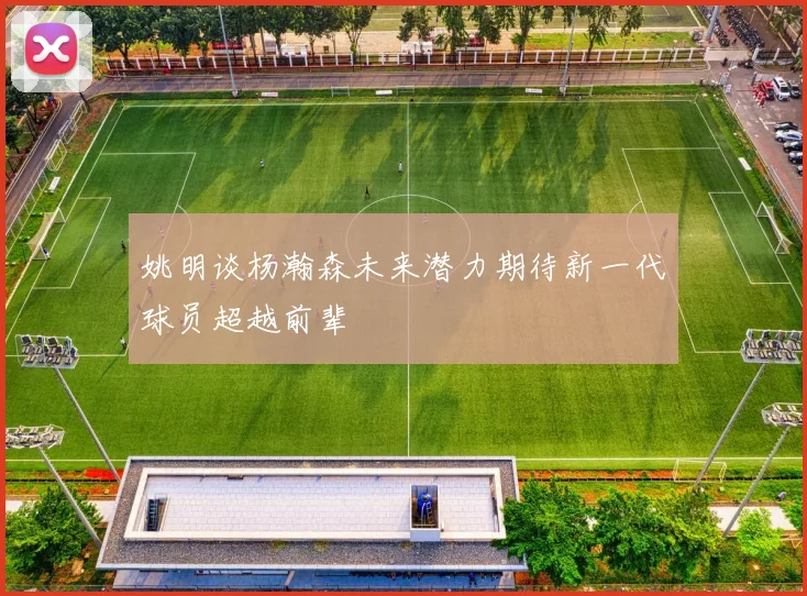 姚明谈杨瀚森未来潜力期待新一代球员超越前辈