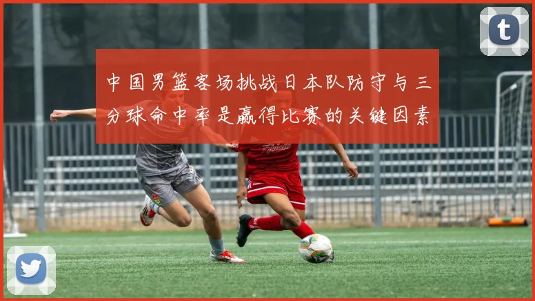 中国男篮客场挑战日本队防守与三分球命中率是赢得比赛的关键因素