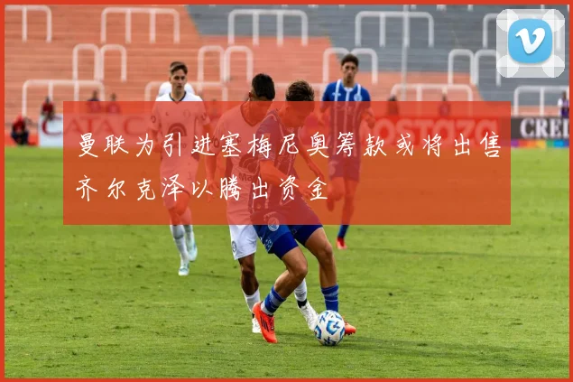曼联为引进塞梅尼奥筹款或将出售齐尔克泽以腾出资金