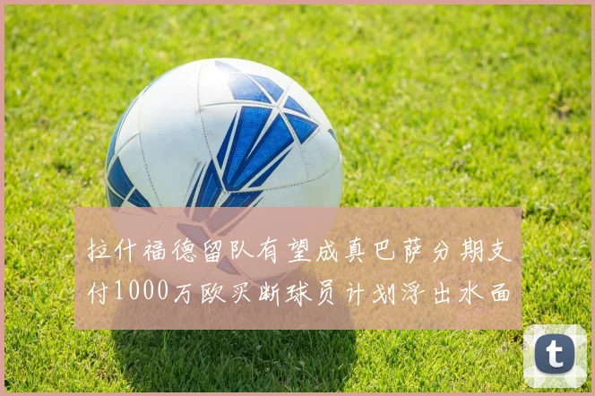 拉什福德留队有望成真巴萨分期支付1000万欧买断球员计划浮出水面