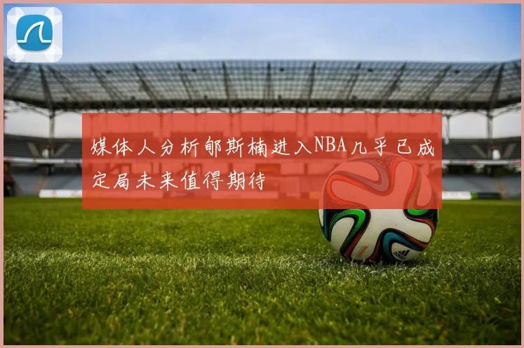 媒体人分析郇斯楠进入NBA几乎已成定局未来值得期待